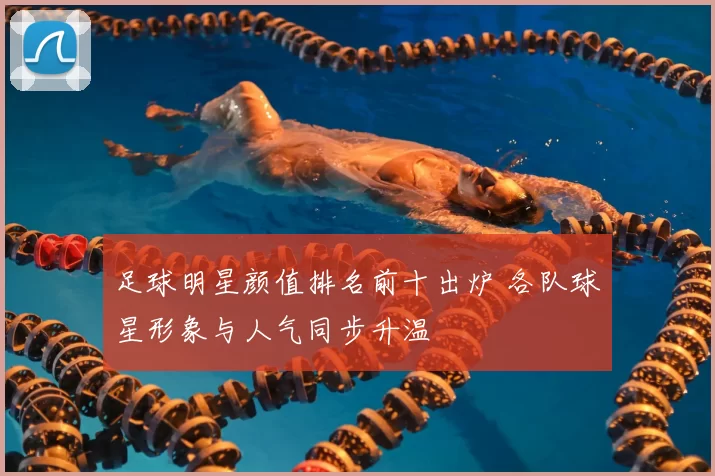 足球明星颜值排名前十出炉 各队球星形象与人气同步升温