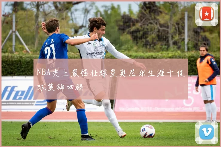NBA史上最强壮球星奥尼尔生涯十佳球集锦回顾