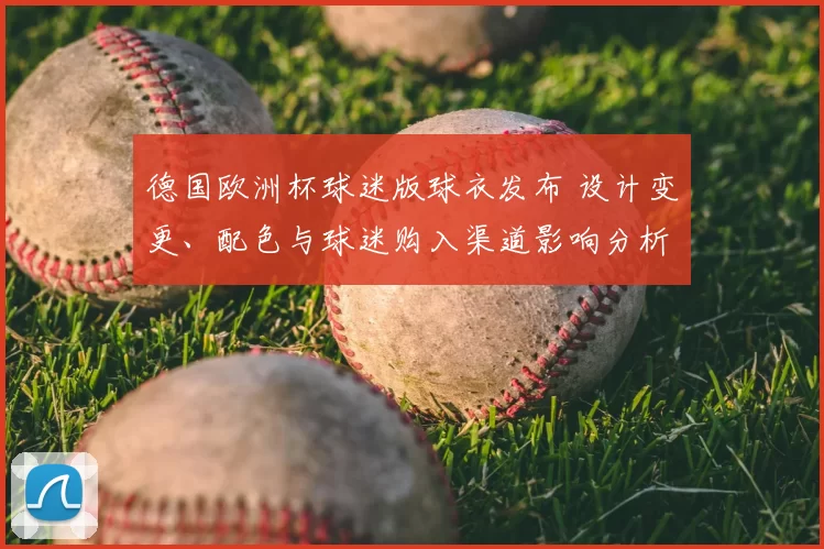 德国欧洲杯球迷版球衣发布 设计变更、配色与球迷购入渠道影响分析