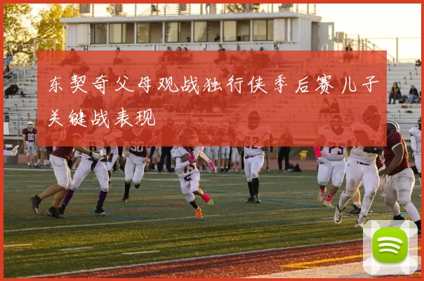 东契奇父母观战独行侠季后赛儿子关键战表现