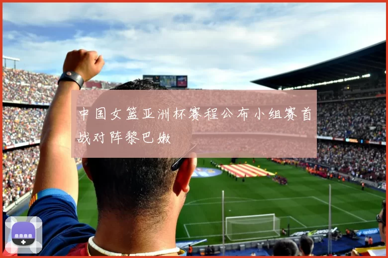 中国女篮亚洲杯赛程公布小组赛首战对阵黎巴嫩