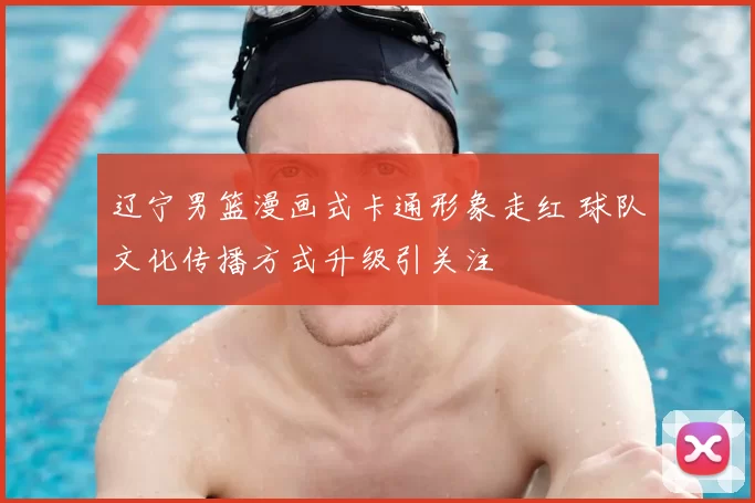 辽宁男篮漫画式卡通形象走红 球队文化传播方式升级引关注