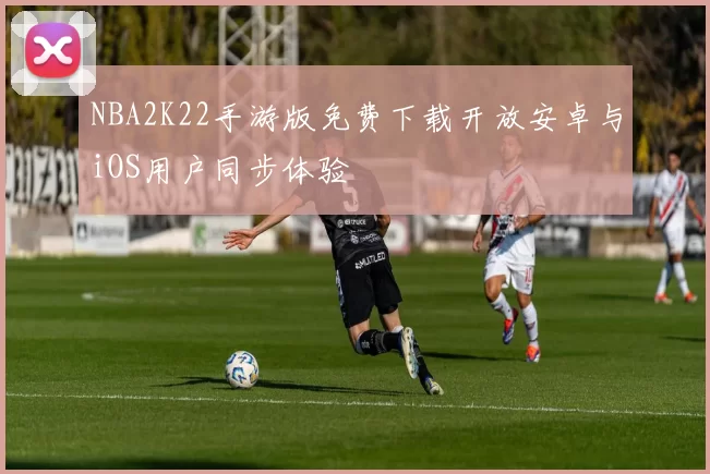 NBA2K22手游版免费下载开放安卓与iOS用户同步体验