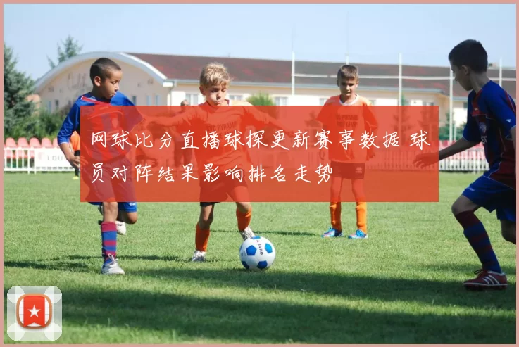 网球比分直播球探更新赛事数据 球员对阵结果影响排名走势