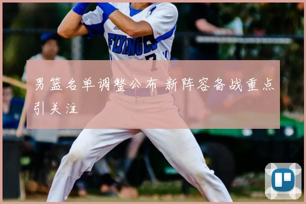 男篮名单调整公布 新阵容备战重点引关注