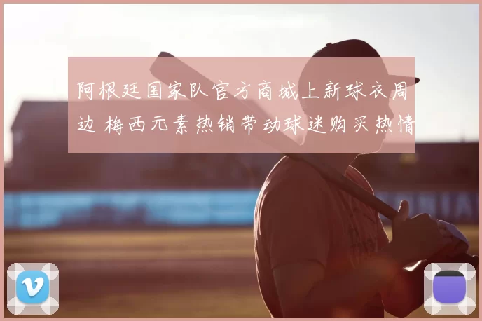 阿根廷国家队官方商城上新球衣周边 梅西元素热销带动球迷购买热情