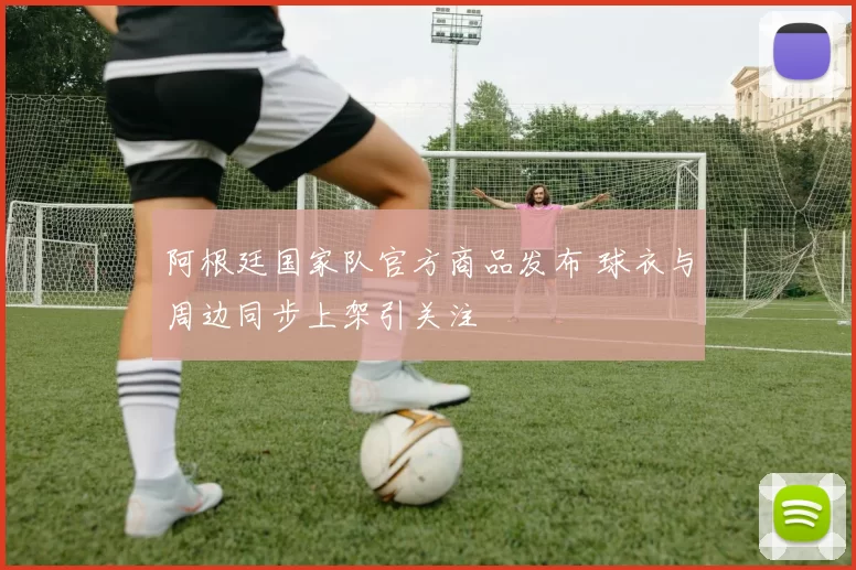 阿根廷国家队官方商品发布 球衣与周边同步上架引关注