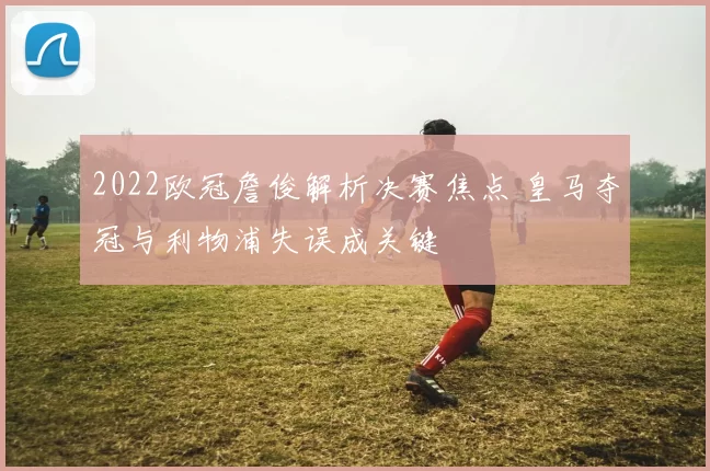 2022欧冠詹俊解析决赛焦点 皇马夺冠与利物浦失误成关键