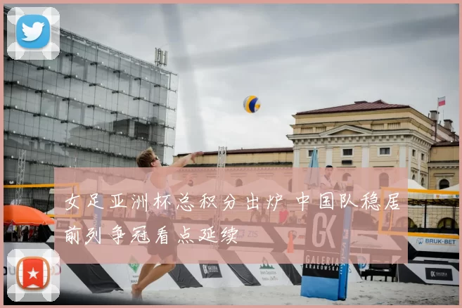 女足亚洲杯总积分出炉 中国队稳居前列争冠看点延续