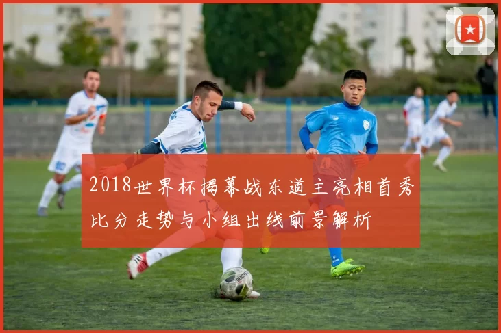 2018世界杯揭幕战东道主亮相首秀比分走势与小组出线前景解析