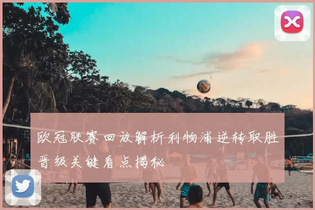 欧冠联赛回放解析利物浦逆转取胜晋级关键看点揭秘