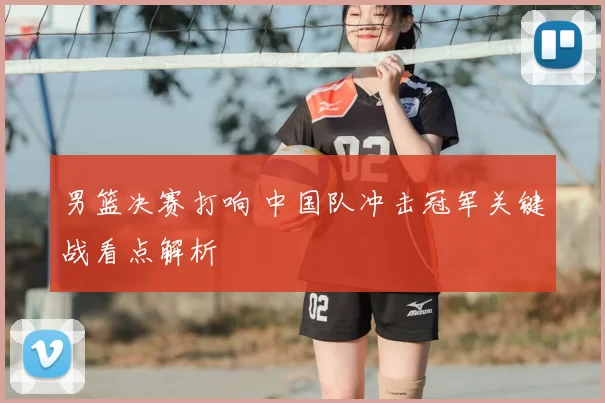 男篮决赛打响 中国队冲击冠军关键战看点解析