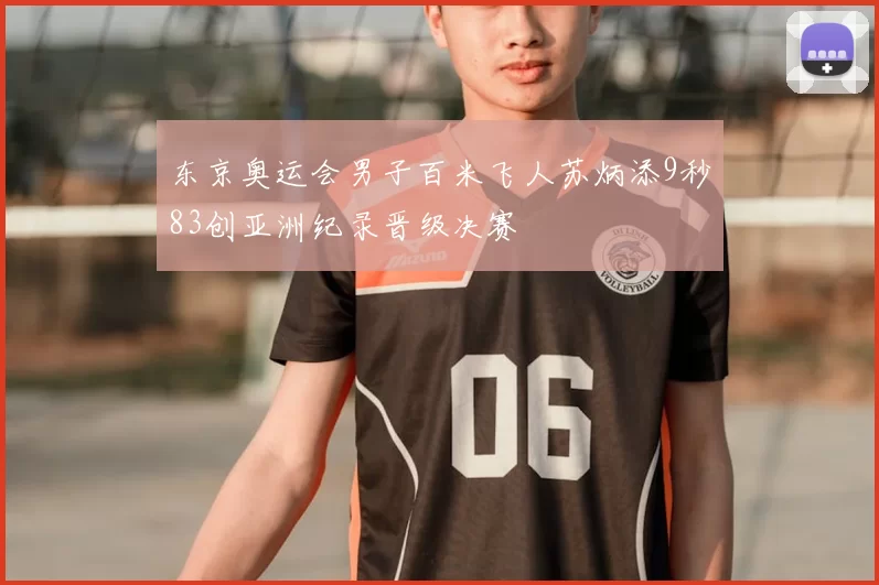 东京奥运会男子百米飞人苏炳添9秒83创亚洲纪录晋级决赛