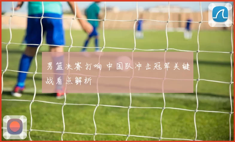 男篮决赛打响 中国队冲击冠军关键战看点解析