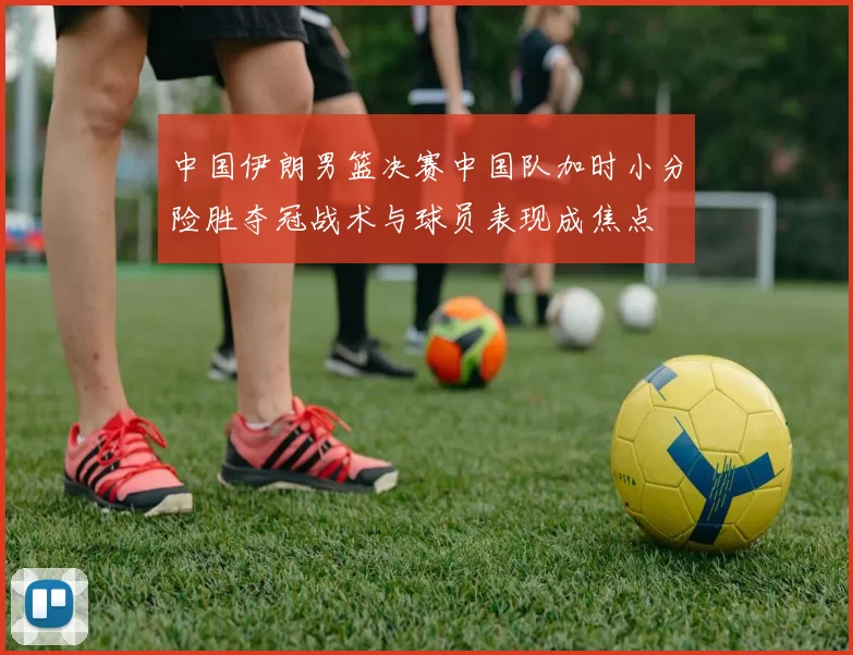 中国伊朗男篮决赛中国队加时小分险胜夺冠战术与球员表现成焦点