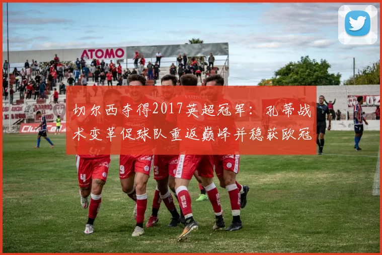 切尔西夺得2017英超冠军：孔蒂战术变革促球队重返巅峰并稳获欧冠席位