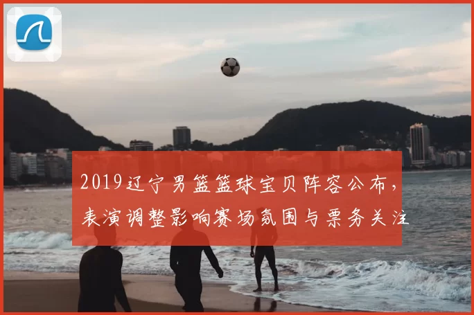 2019辽宁男篮篮球宝贝阵容公布，表演调整影响赛场氛围与票务关注