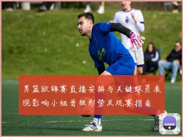 男篮欧锦赛直播安排与关键球员表现影响小组晋级形势及观赛指南