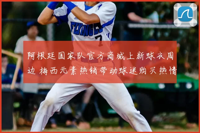 阿根廷国家队官方商城上新球衣周边 梅西元素热销带动球迷购买热情