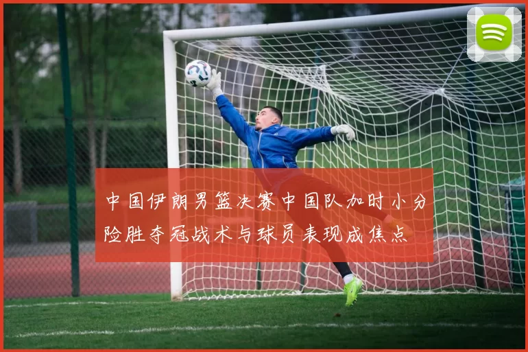 中国伊朗男篮决赛中国队加时小分险胜夺冠战术与球员表现成焦点