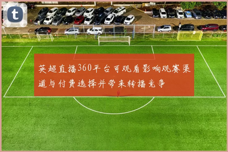 英超直播360平台可观看影响观赛渠道与付费选择并带来转播竞争