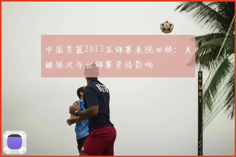 中国男篮2013亚锦赛表现回顾：关键场次与世锦赛资格影响