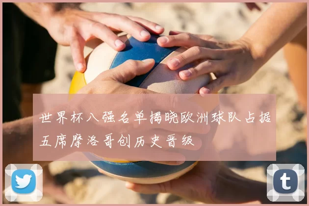 世界杯八强名单揭晓欧洲球队占据五席摩洛哥创历史晋级