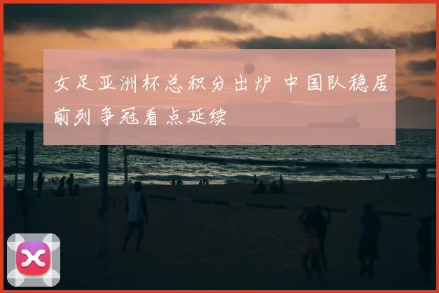 女足亚洲杯总积分出炉 中国队稳居前列争冠看点延续