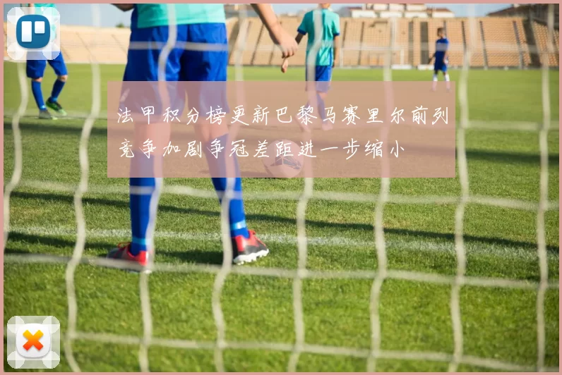 法甲积分榜更新巴黎马赛里尔前列竞争加剧争冠差距进一步缩小