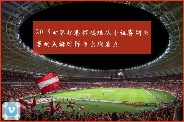2018世界杯赛程梳理从小组赛到决赛的关键对阵与出线看点