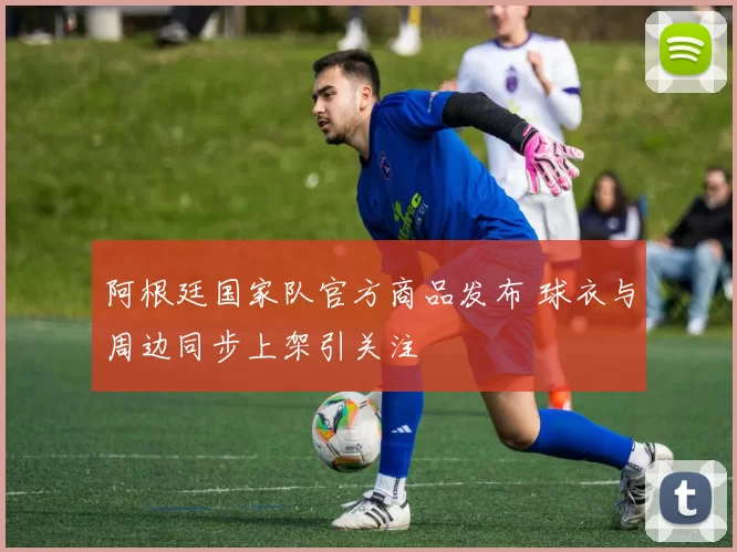 阿根廷国家队官方商品发布 球衣与周边同步上架引关注