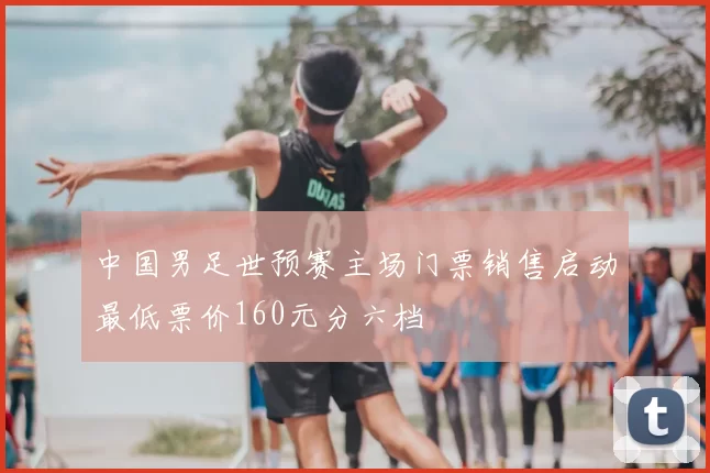 中国男足世预赛主场门票销售启动最低票价160元分六档