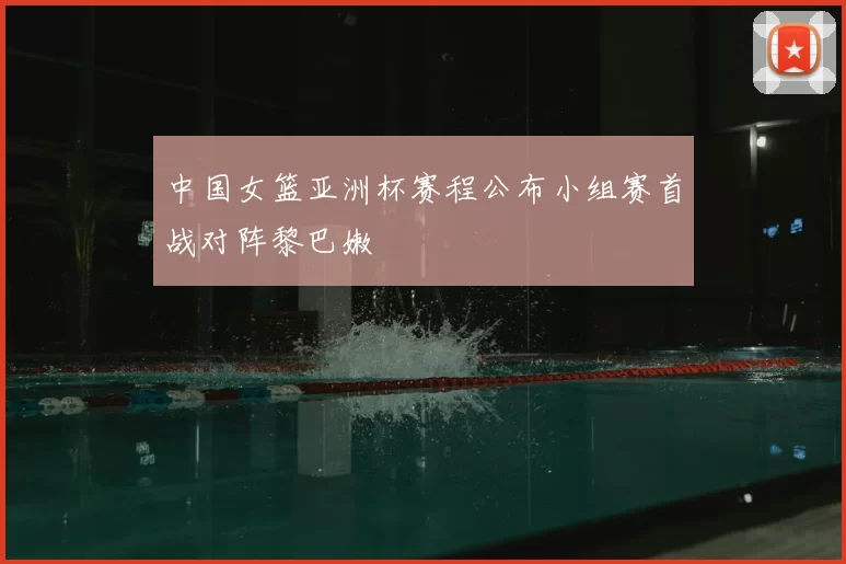 中国女篮亚洲杯赛程公布小组赛首战对阵黎巴嫩