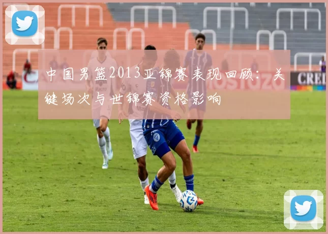 中国男篮2013亚锦赛表现回顾：关键场次与世锦赛资格影响