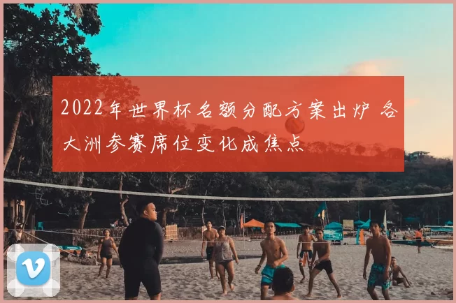 2022年世界杯名额分配方案出炉 各大洲参赛席位变化成焦点