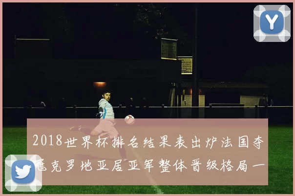 2018世界杯排名结果表出炉法国夺冠克罗地亚居亚军整体晋级格局一文看懂