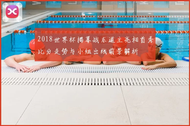 2018世界杯揭幕战东道主亮相首秀比分走势与小组出线前景解析