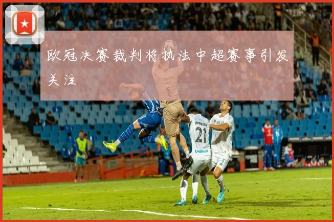 欧冠决赛裁判将执法中超赛事引发关注