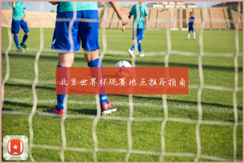 北京世界杯观赛地点推荐指南