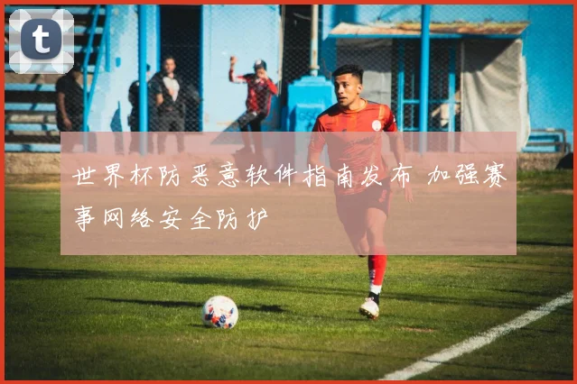 世界杯防恶意软件指南发布 加强赛事网络安全防护
