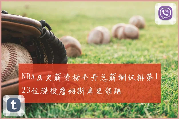 NBA历史薪资榜乔丹总薪酬仅排第123位现役詹姆斯库里领跑