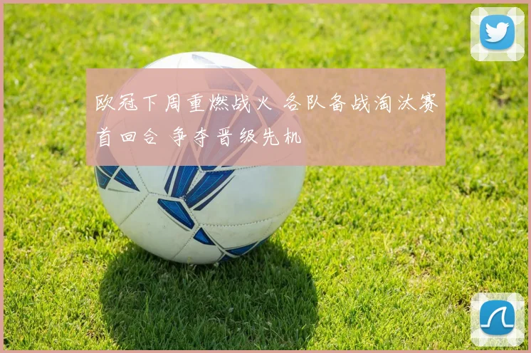 欧冠下周重燃战火 各队备战淘汰赛首回合 争夺晋级先机