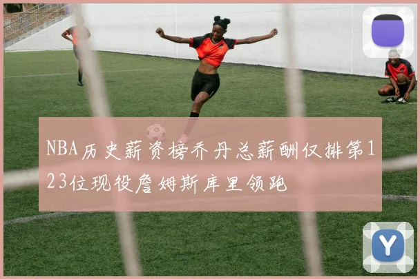 NBA历史薪资榜乔丹总薪酬仅排第123位现役詹姆斯库里领跑