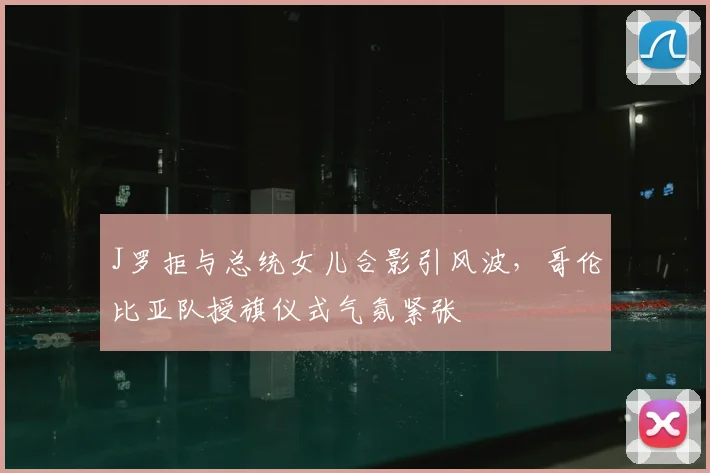 J罗拒与总统女儿合影引风波,哥伦比亚队授旗仪式气氛紧张