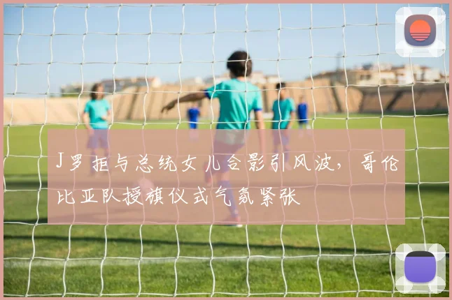 J罗拒与总统女儿合影引风波,哥伦比亚队授旗仪式气氛紧张