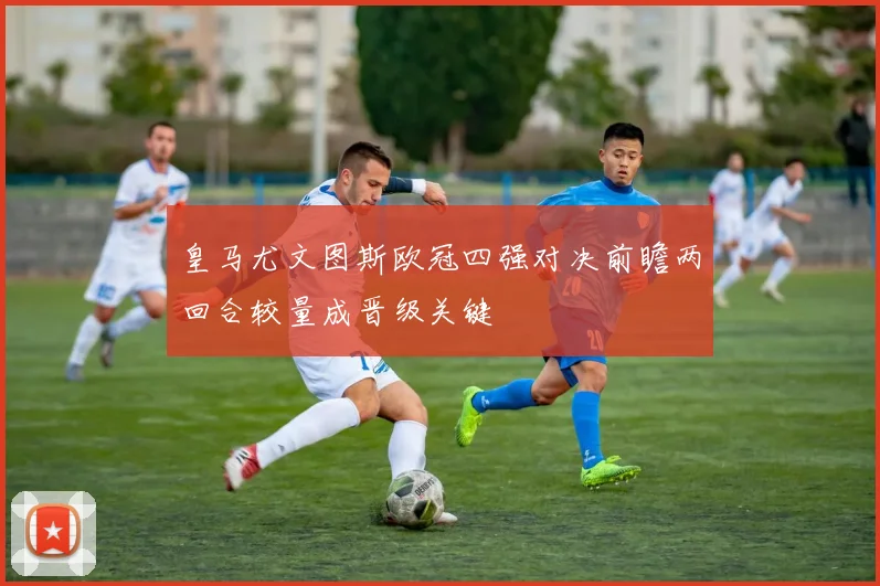皇马尤文图斯欧冠四强对决前瞻两回合较量成晋级关键